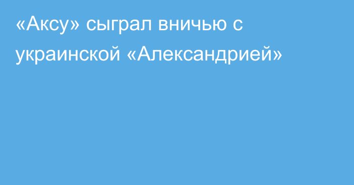 «Аксу» сыграл вничью с украинской «Александрией»