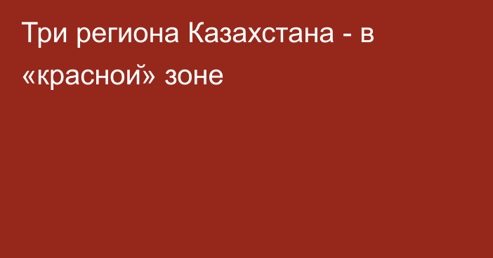 Три региона Казахстана - в «красной» зоне