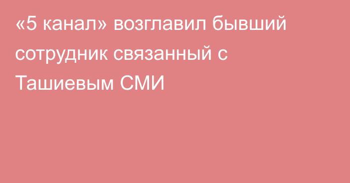 «5 канал» возглавил бывший сотрудник связанный с Ташиевым СМИ