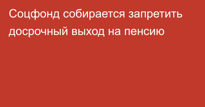 Соцфонд собирается запретить досрочный выход на пенсию