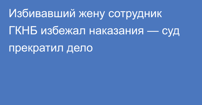 Избивавший жену сотрудник ГКНБ избежал наказания — суд прекратил дело