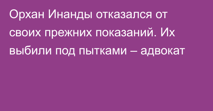 Орхан Инанды отказался от своих прежних показаний. Их выбили под пытками – адвокат