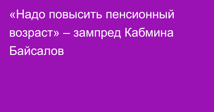 «Надо повысить пенсионный возраст» – зампред Кабмина Байсалов