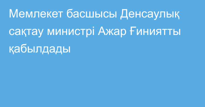 Мемлекет басшысы Денсаулық сақтау министрі Ажар Ғиниятты қабылдады