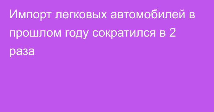 Импорт легковых автомобилей в прошлом году сократился в 2 раза