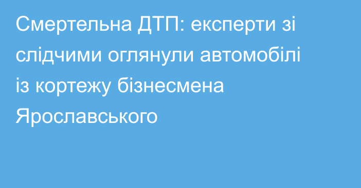 Смертельна ДТП: експерти зі слідчими оглянули автомобілі із кортежу бізнесмена Ярославського