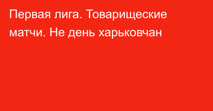 Первая лига. Товарищеские матчи. Не день харьковчан