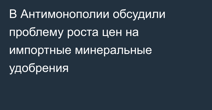 В Антимонополии обсудили проблему роста цен на импортные минеральные удобрения