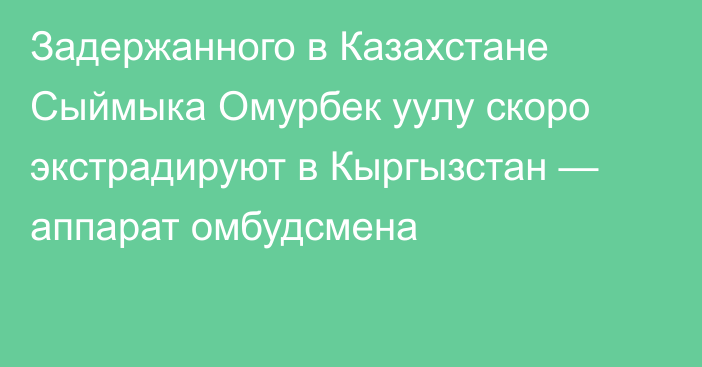 Задержанного в Казахстане Сыймыка Омурбек уулу скоро экстрадируют в Кыргызстан — аппарат омбудсмена