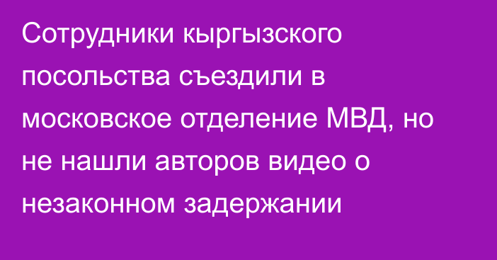 Сотрудники кыргызского посольства съездили в московское отделение МВД, но не нашли авторов видео о незаконном задержании