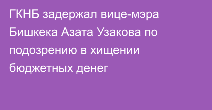 ГКНБ задержал вице-мэра Бишкека Азата Узакова по подозрению в хищении бюджетных денег