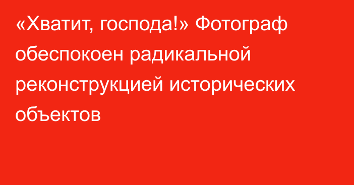 «Хватит, господа!» Фотограф обеспокоен радикальной реконструкцией исторических объектов