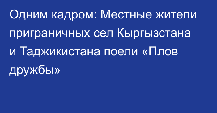 Одним кадром: Местные жители приграничных сел Кыргызстана и Таджикистана поели «Плов дружбы»