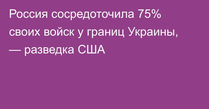 Россия сосредоточила 75% своих войск у границ Украины, — разведка США