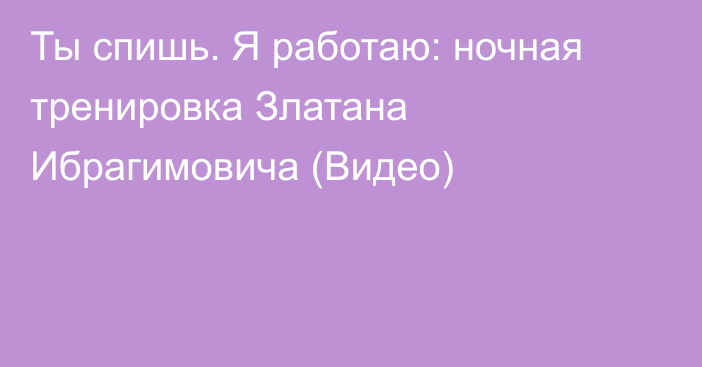 Ты спишь. Я работаю: ночная тренировка Златана Ибрагимовича (Видео)