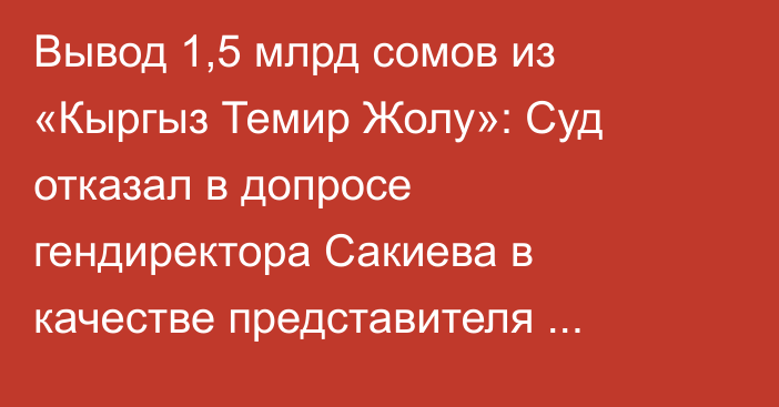 Вывод 1,5 млрд сомов из «Кыргыз Темир Жолу»: Суд отказал в допросе гендиректора Сакиева в качестве представителя потерпевшей стороны