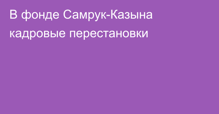 В фонде Самрук-Казына кадровые перестановки