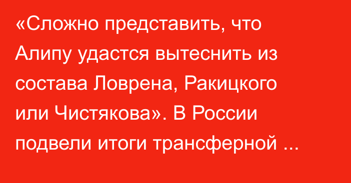 «Сложно представить, что Алипу удастся вытеснить из состава Ловрена, Ракицкого или Чистякова». В России подвели итоги трансферной зимы в РПЛ