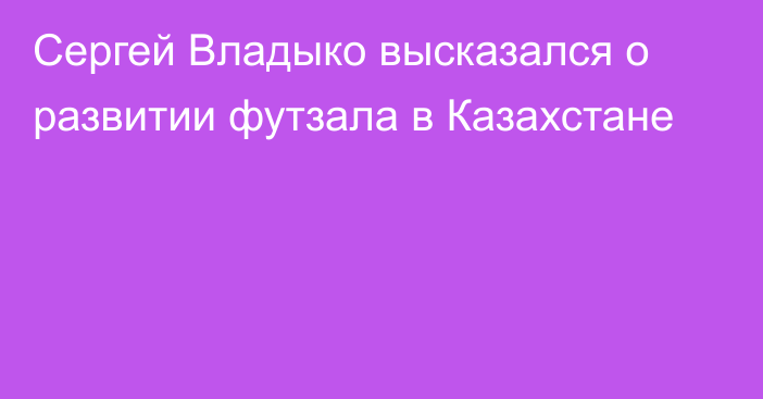 Сергей Владыко высказался о развитии футзала в Казахстане