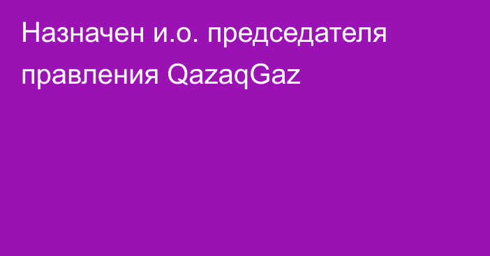 Назначен и.о. председателя правления QazaqGaz