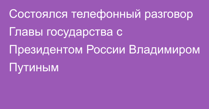 Состоялся телефонный разговор Главы государства с Президентом России Владимиром Путиным