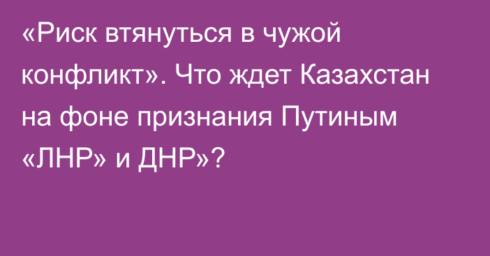 «Риск втянуться в чужой конфликт». Что ждет Казахстан на фоне признания Путиным «ЛНР» и ДНР»?