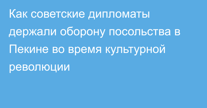 Как советские дипломаты держали оборону посольства в Пекине во время культурной революции