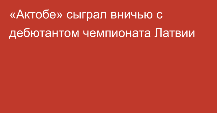 «Актобе» сыграл вничью с дебютантом чемпионата Латвии