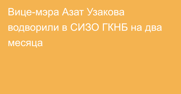 Вице-мэра Азат Узакова водворили в СИЗО ГКНБ на два месяца