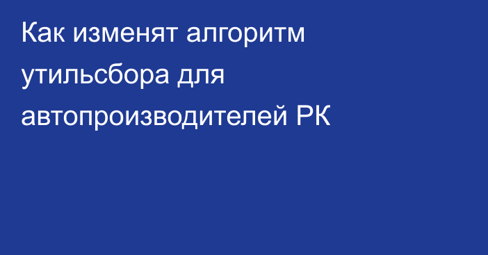 Как изменят алгоритм утильсбора для автопроизводителей РК