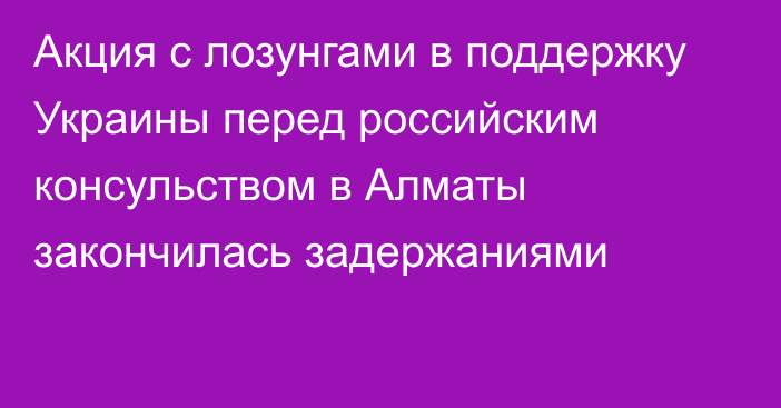 Акция с лозунгами в поддержку Украины перед российским консульством в Алматы закончилась задержаниями