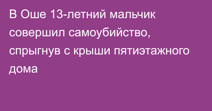 В Оше 13-летний мальчик совершил самоубийство, спрыгнув с крыши пятиэтажного дома