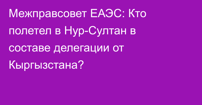 Межправсовет ЕАЭС: Кто полетел в Нур-Султан в составе делегации от Кыргызстана?