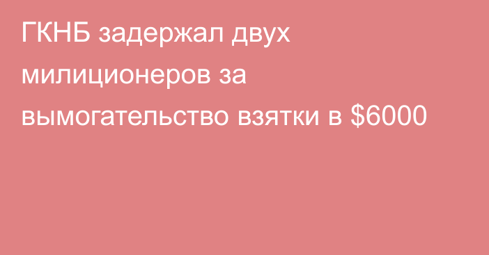 ГКНБ задержал двух милиционеров за вымогательство взятки в $6000