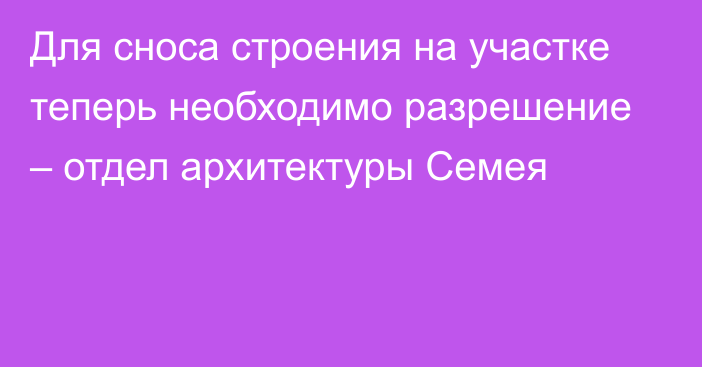 Для сноса строения на участке теперь необходимо разрешение – отдел архитектуры Семея