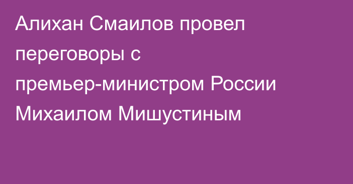 Алихан Смаилов провел переговоры с премьер-министром России Михаилом Мишустиным