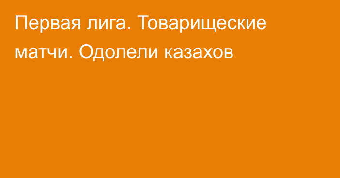 Первая лига. Товарищеские матчи. Одолели казахов