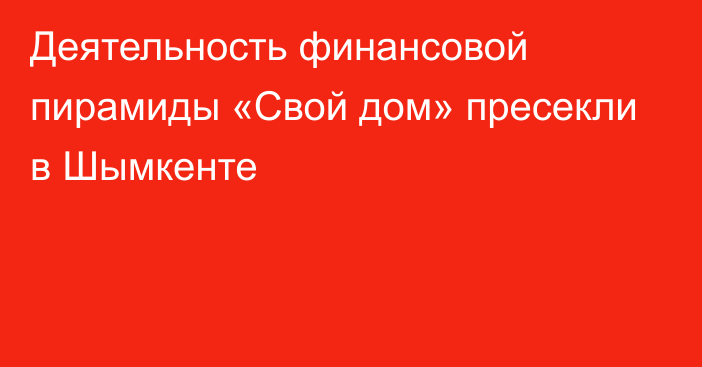 Деятельность финансовой пирамиды «Свой дом» пресекли в Шымкенте