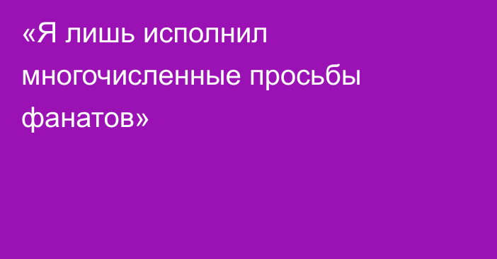 «Я лишь исполнил многочисленные просьбы фанатов»