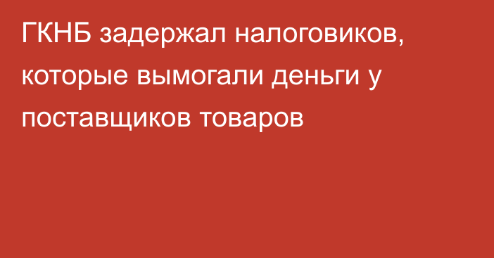 ГКНБ задержал налоговиков, которые вымогали деньги у поставщиков товаров