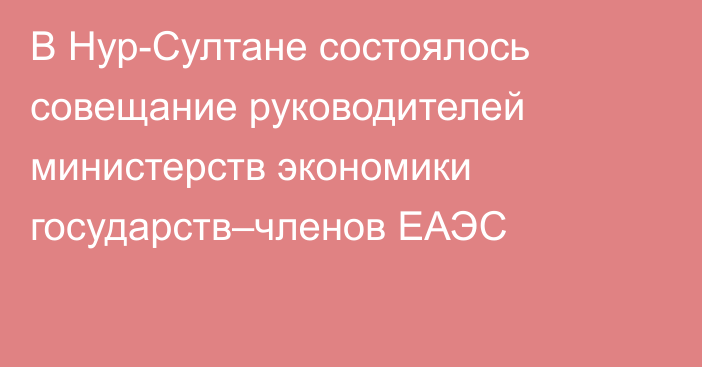 В Нур-Султане состоялось совещание руководителей министерств экономики государств–членов ЕАЭС