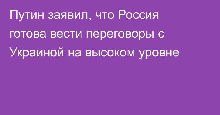 Путин заявил, что Россия готова вести переговоры с Украиной на высоком уровне