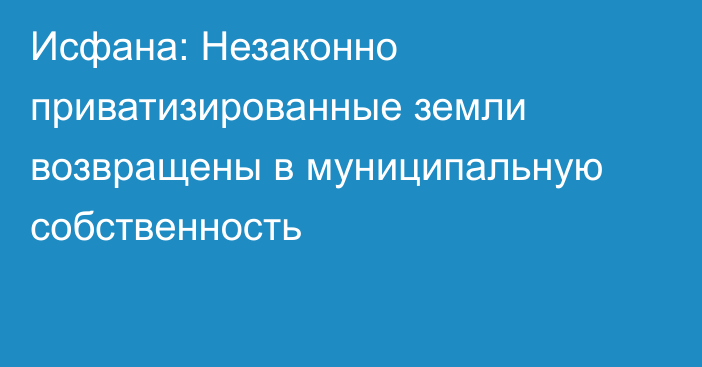 Исфана: Незаконно приватизированные земли возвращены в муниципальную собственность