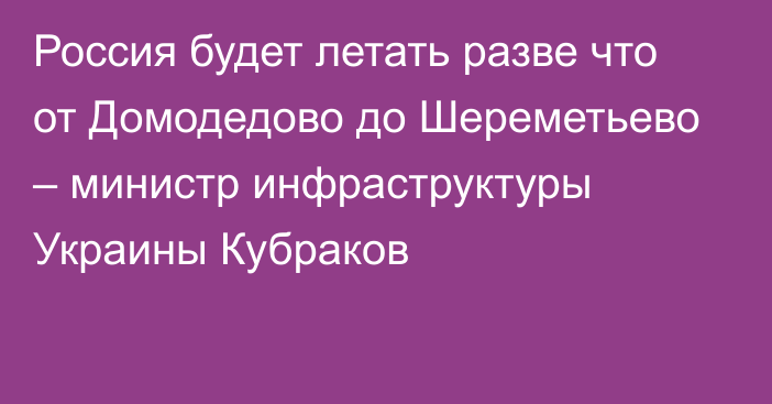 Россия будет летать разве что от Домодедово до Шереметьево – министр инфраструктуры Украины Кубраков