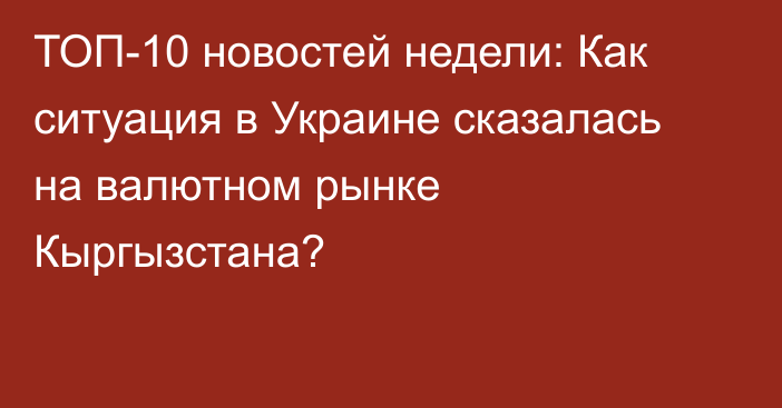 ТОП-10 новостей недели: Как ситуация в Украине сказалась на валютном рынке Кыргызстана?