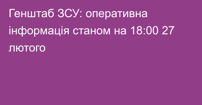 Генштаб ЗСУ: оперативна інформація станом на 18:00 27 лютого