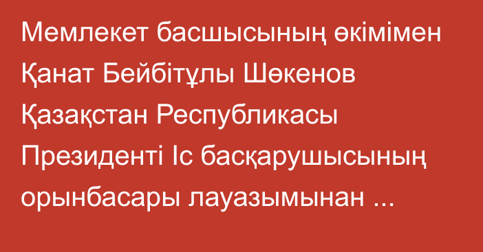 Мемлекет басшысының өкімімен Қанат Бейбітұлы Шөкенов Қазақстан Республикасы Президенті Іс басқарушысының орынбасары лауазымынан босатылды