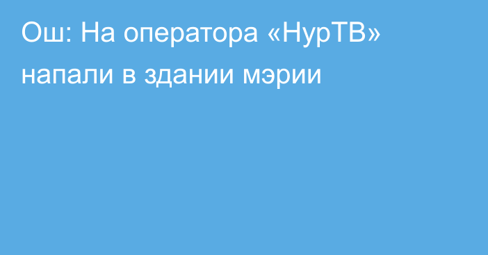 Ош: На оператора «НурТВ» напали в здании мэрии