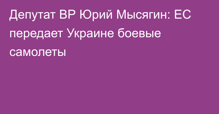 Депутат ВР Юрий Мысягин: ЕС передает Украине боевые самолеты