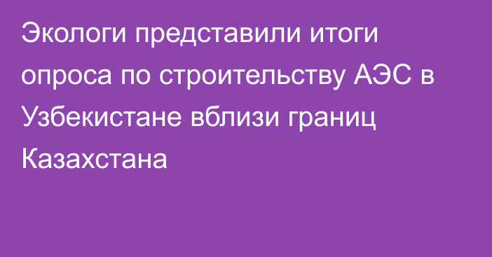 Экологи представили итоги опроса по строительству АЭС в Узбекистане вблизи границ Казахстана